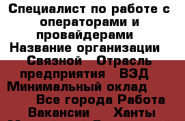 Специалист по работе с операторами и провайдерами › Название организации ­ Связной › Отрасль предприятия ­ ВЭД › Минимальный оклад ­ 27 000 - Все города Работа » Вакансии   . Ханты-Мансийский,Белоярский г.